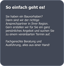 So einfach geht es!  Sie haben ein Bauvorhaben?  Dann sind wir der richtige Ansprechpartner in Ihrer Region.  Gern erstellen wir fr Sie ein ganz persnliches Angebot und suchen Sie zu einem vereinbarten Termin auf.  Fachgerechte Beratung und Ausfhrung, alles aus einer Hand!